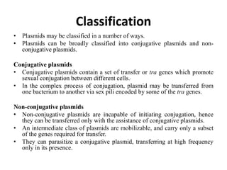 Classification
• Plasmids may be classified in a number of ways.
• Plasmids can be broadly classified into conjugative plasmids and non-
conjugative plasmids.
Conjugative plasmids
• Conjugative plasmids contain a set of transfer or tra genes which promote
sexual conjugation between different cells.
• In the complex process of conjugation, plasmid may be transferred from
one bacterium to another via sex pili encoded by some of the tra genes.
Non-conjugative plasmids
• Non-conjugative plasmids are incapable of initiating conjugation, hence
they can be transferred only with the assistance of conjugative plasmids.
• An intermediate class of plasmids are mobilizable, and carry only a subset
of the genes required for transfer.
• They can parasitize a conjugative plasmid, transferring at high frequency
only in its presence.
 