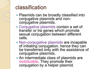 classification
 Plasmids can be broadly classified into
conjugative plasmids and non-
conjugative plasmids.
 Conjugative plasmids contain a set of
transfer or tra genes which promote
sexual conjugation between different
cells.
 Non-conjugative plasmids are incapable
of initiating conjugation, hence they can
be transferred only with the assistance of
conjugative plasmids.
 An intermediate class of plasmids are
mobilizable. They promote their
conjugation by a helper plasmid.
 