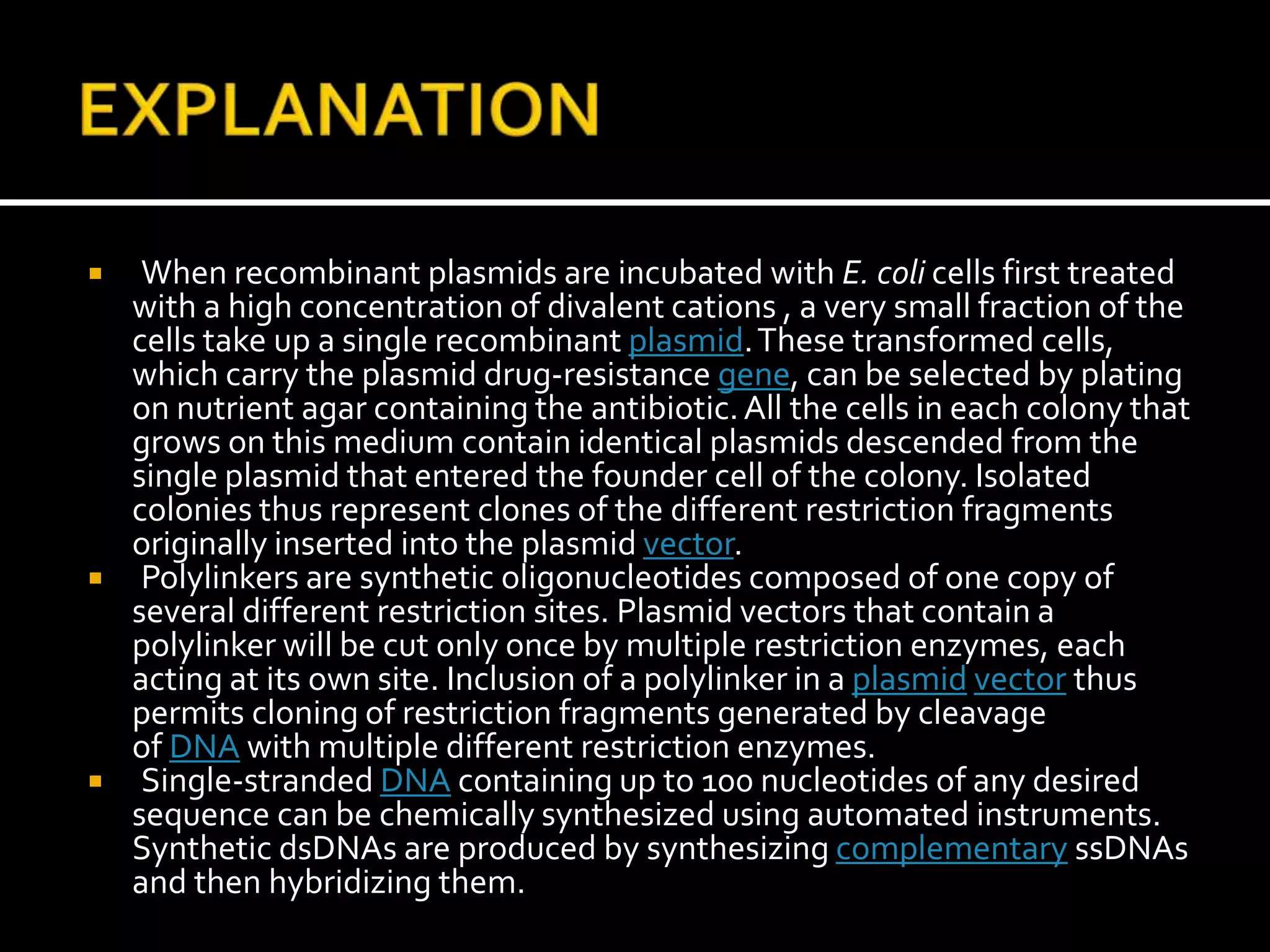  When recombinant plasmids are incubated with E. coli cells first treated
with a high concentration of divalent cations , a very small fraction of the
cells take up a single recombinant plasmid.These transformed cells,
which carry the plasmid drug-resistance gene, can be selected by plating
on nutrient agar containing the antibiotic.All the cells in each colony that
grows on this medium contain identical plasmids descended from the
single plasmid that entered the founder cell of the colony. Isolated
colonies thus represent clones of the different restriction fragments
originally inserted into the plasmid vector.
 Polylinkers are synthetic oligonucleotides composed of one copy of
several different restriction sites. Plasmid vectors that contain a
polylinker will be cut only once by multiple restriction enzymes, each
acting at its own site. Inclusion of a polylinker in a plasmid vector thus
permits cloning of restriction fragments generated by cleavage
of DNA with multiple different restriction enzymes.
 Single-stranded DNA containing up to 100 nucleotides of any desired
sequence can be chemically synthesized using automated instruments.
Synthetic dsDNAs are produced by synthesizing complementary ssDNAs
and then hybridizing them.
 