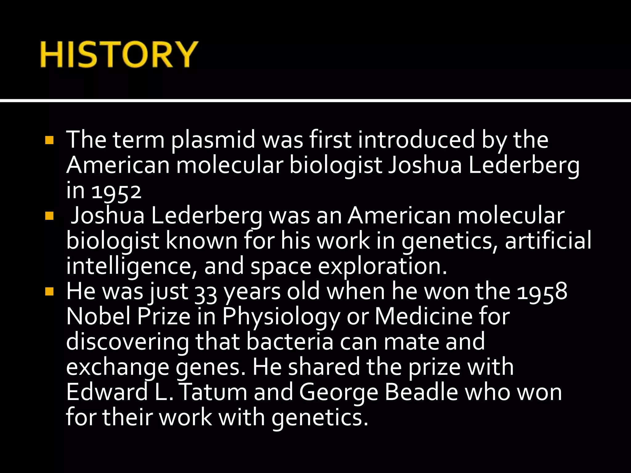  The term plasmid was first introduced by the
American molecular biologist Joshua Lederberg
in 1952
 Joshua Lederberg was an American molecular
biologist known for his work in genetics, artificial
intelligence, and space exploration.
 He was just 33 years old when he won the 1958
Nobel Prize in Physiology or Medicine for
discovering that bacteria can mate and
exchange genes. He shared the prize with
Edward L.Tatum and George Beadle who won
for their work with genetics.
 