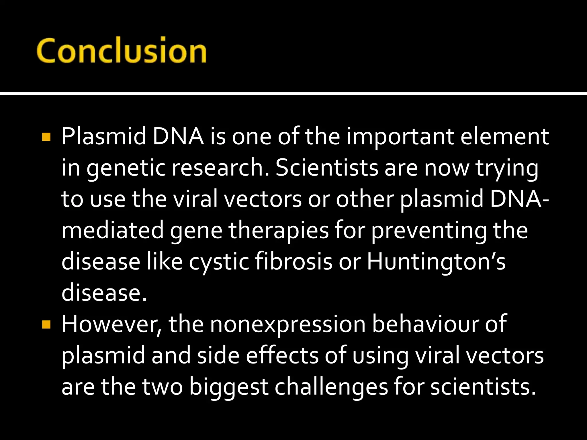  Plasmid DNA is one of the important element
in genetic research. Scientists are now trying
to use the viral vectors or other plasmid DNA-
mediated gene therapies for preventing the
disease like cystic fibrosis or Huntington’s
disease.
 However, the nonexpression behaviour of
plasmid and side effects of using viral vectors
are the two biggest challenges for scientists.
 