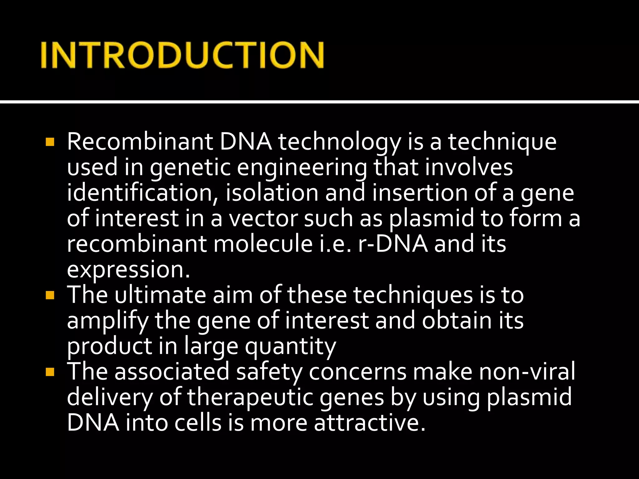  Recombinant DNA technology is a technique
used in genetic engineering that involves
identification, isolation and insertion of a gene
of interest in a vector such as plasmid to form a
recombinant molecule i.e. r-DNA and its
expression.
 The ultimate aim of these techniques is to
amplify the gene of interest and obtain its
product in large quantity
 The associated safety concerns make non-viral
delivery of therapeutic genes by using plasmid
DNA into cells is more attractive.
 