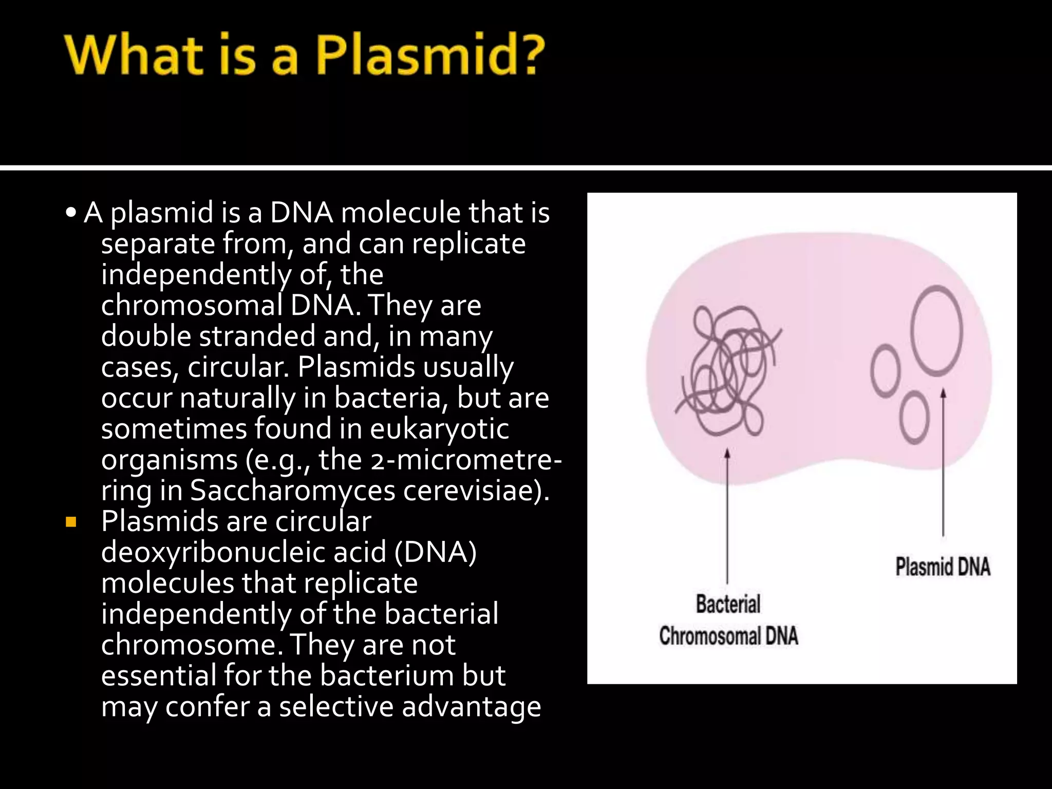 • A plasmid is a DNA molecule that is
separate from, and can replicate
independently of, the
chromosomal DNA.They are
double stranded and, in many
cases, circular. Plasmids usually
occur naturally in bacteria, but are
sometimes found in eukaryotic
organisms (e.g., the 2-micrometre-
ring in Saccharomyces cerevisiae).
 Plasmids are circular
deoxyribonucleic acid (DNA)
molecules that replicate
independently of the bacterial
chromosome.They are not
essential for the bacterium but
may confer a selective advantage
 