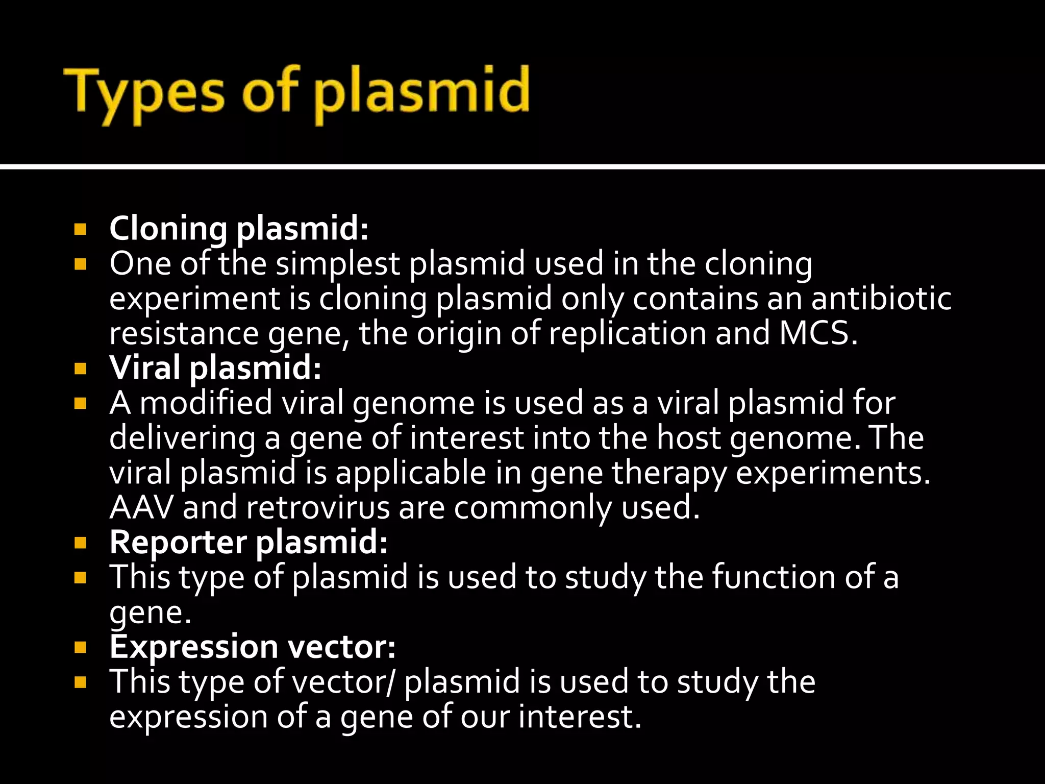  Cloning plasmid:
 One of the simplest plasmid used in the cloning
experiment is cloning plasmid only contains an antibiotic
resistance gene, the origin of replication and MCS.
 Viral plasmid:
 A modified viral genome is used as a viral plasmid for
delivering a gene of interest into the host genome.The
viral plasmid is applicable in gene therapy experiments.
AAV and retrovirus are commonly used.
 Reporter plasmid:
 This type of plasmid is used to study the function of a
gene.
 Expression vector:
 This type of vector/ plasmid is used to study the
expression of a gene of our interest.
 