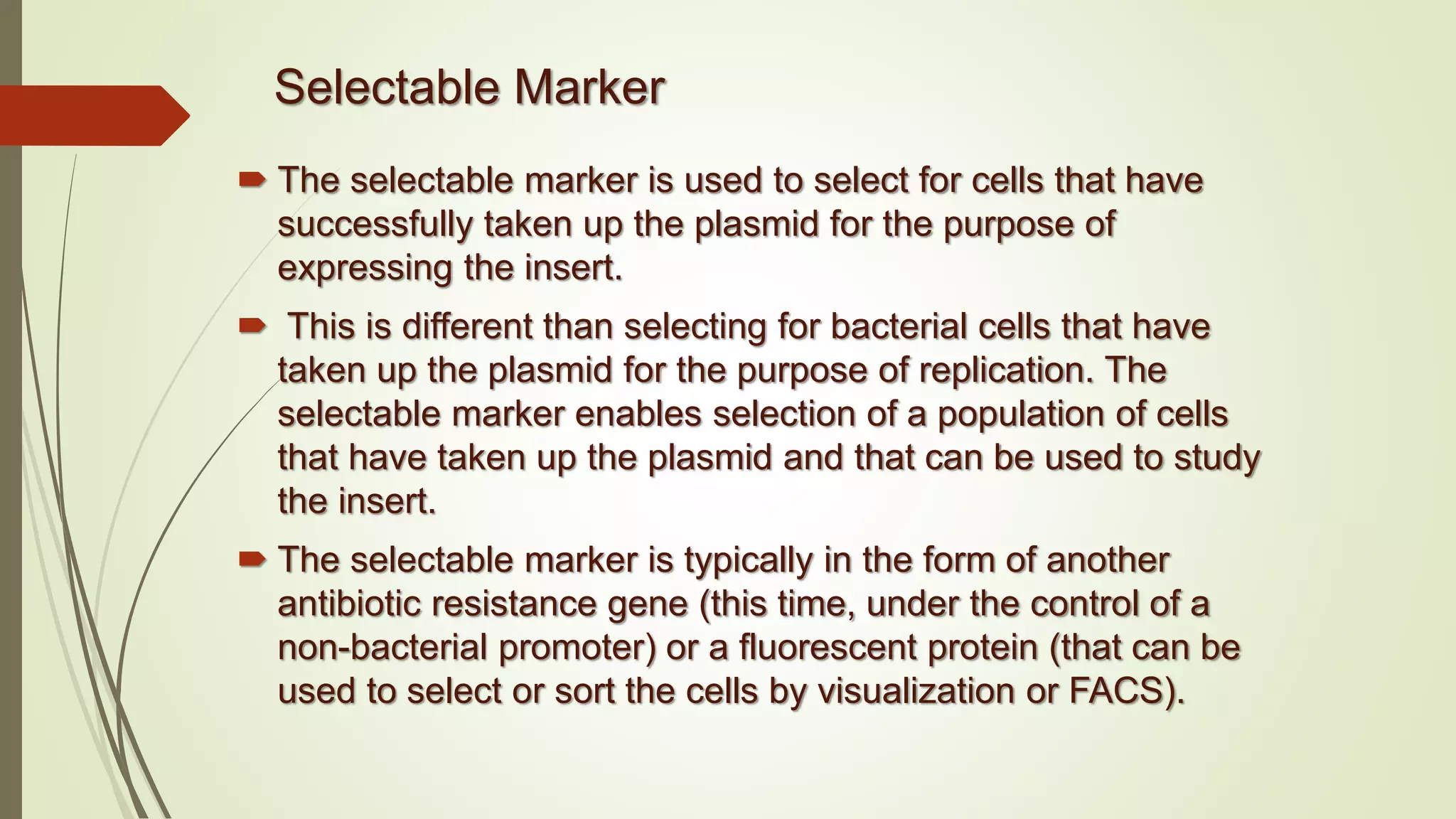 Selectable Marker
 The selectable marker is used to select for cells that have
successfully taken up the plasmid for the purpose of
expressing the insert.
 This is different than selecting for bacterial cells that have
taken up the plasmid for the purpose of replication. The
selectable marker enables selection of a population of cells
that have taken up the plasmid and that can be used to study
the insert.
 The selectable marker is typically in the form of another
antibiotic resistance gene (this time, under the control of a
non-bacterial promoter) or a fluorescent protein (that can be
used to select or sort the cells by visualization or FACS).
 