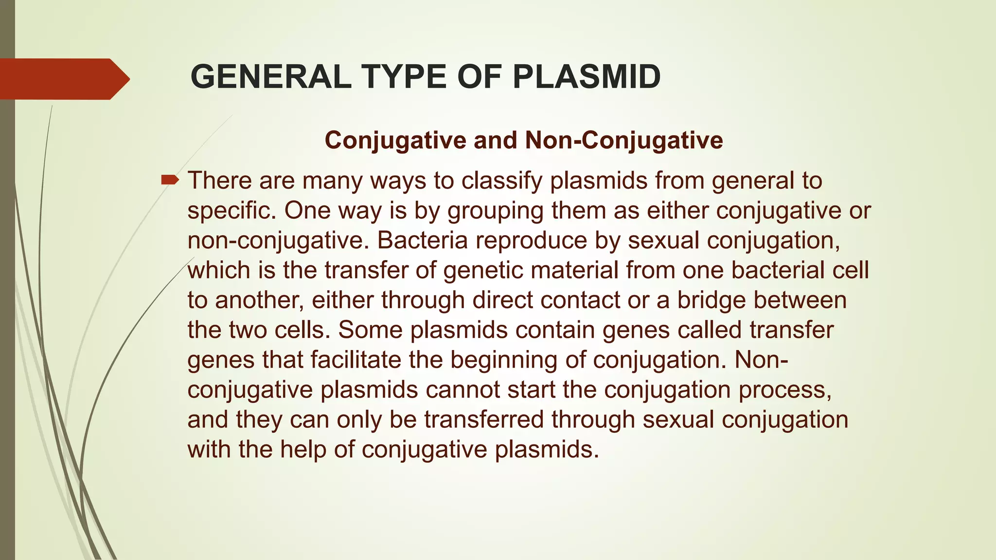 GENERAL TYPE OF PLASMID
Conjugative and Non-Conjugative
 There are many ways to classify plasmids from general to
specific. One way is by grouping them as either conjugative or
non-conjugative. Bacteria reproduce by sexual conjugation,
which is the transfer of genetic material from one bacterial cell
to another, either through direct contact or a bridge between
the two cells. Some plasmids contain genes called transfer
genes that facilitate the beginning of conjugation. Non-
conjugative plasmids cannot start the conjugation process,
and they can only be transferred through sexual conjugation
with the help of conjugative plasmids.
 