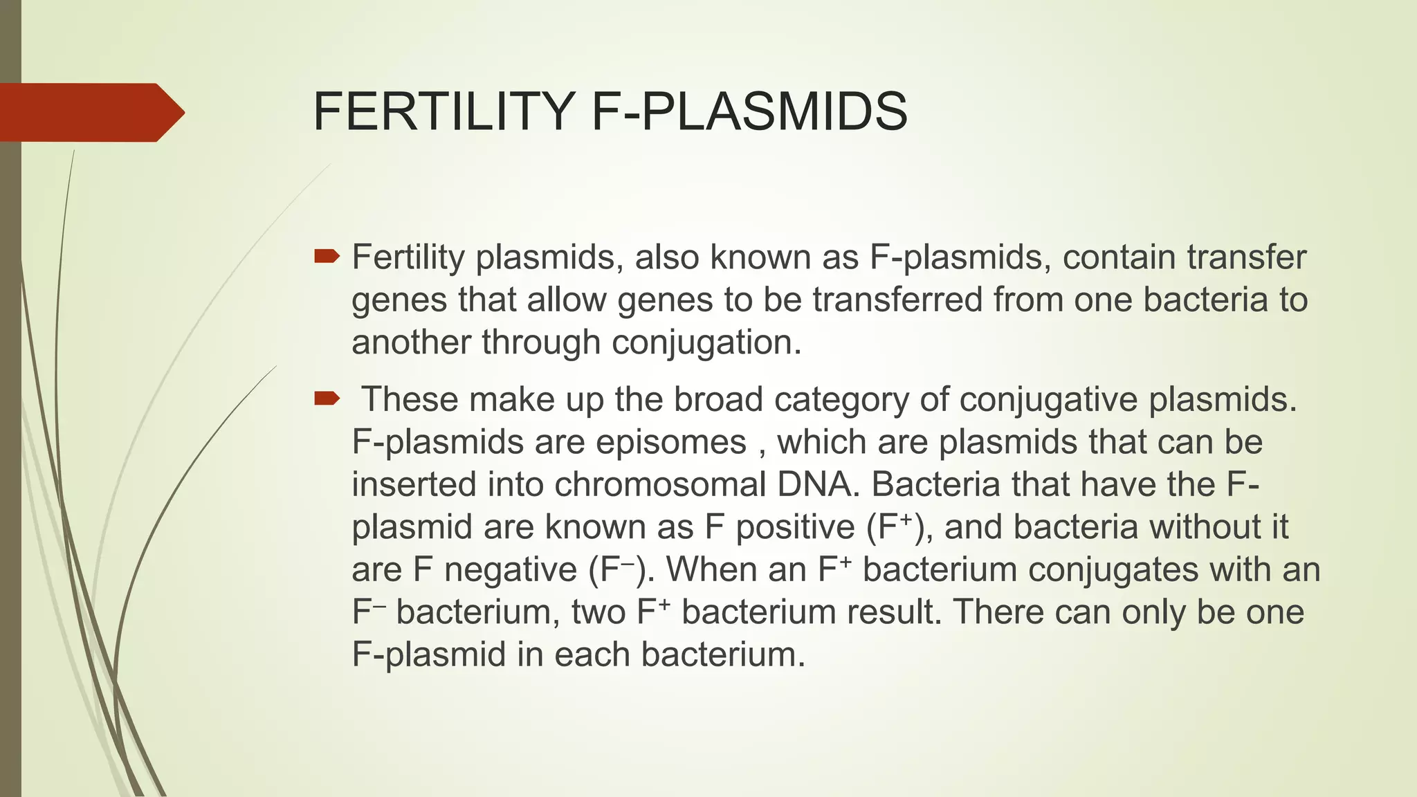FERTILITY F-PLASMIDS
 Fertility plasmids, also known as F-plasmids, contain transfer
genes that allow genes to be transferred from one bacteria to
another through conjugation.
 These make up the broad category of conjugative plasmids.
F-plasmids are episomes , which are plasmids that can be
inserted into chromosomal DNA. Bacteria that have the F-
plasmid are known as F positive (F+), and bacteria without it
are F negative (F–). When an F+ bacterium conjugates with an
F– bacterium, two F+ bacterium result. There can only be one
F-plasmid in each bacterium.
 