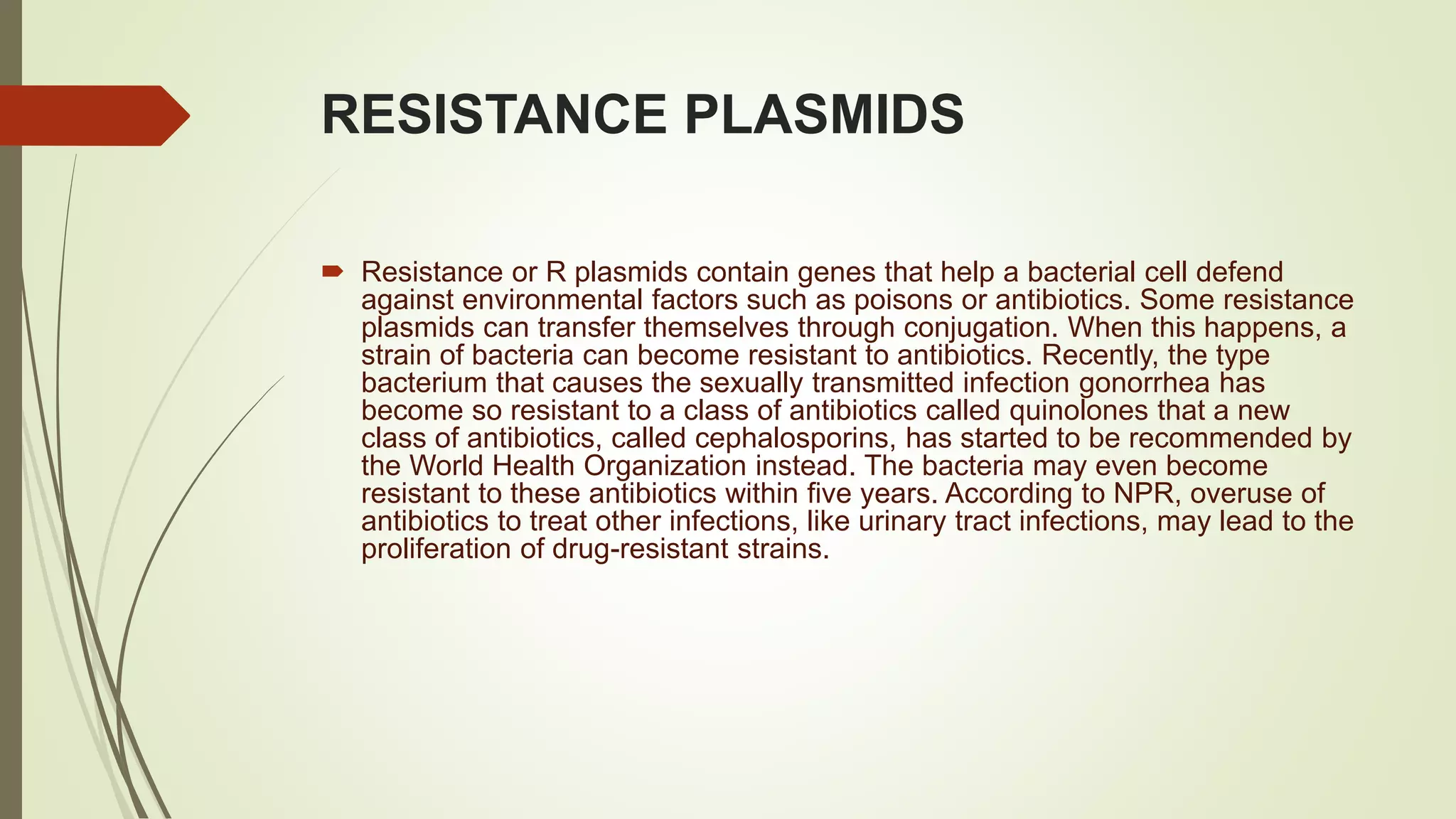 RESISTANCE PLASMIDS
 Resistance or R plasmids contain genes that help a bacterial cell defend
against environmental factors such as poisons or antibiotics. Some resistance
plasmids can transfer themselves through conjugation. When this happens, a
strain of bacteria can become resistant to antibiotics. Recently, the type
bacterium that causes the sexually transmitted infection gonorrhea has
become so resistant to a class of antibiotics called quinolones that a new
class of antibiotics, called cephalosporins, has started to be recommended by
the World Health Organization instead. The bacteria may even become
resistant to these antibiotics within five years. According to NPR, overuse of
antibiotics to treat other infections, like urinary tract infections, may lead to the
proliferation of drug-resistant strains.
 