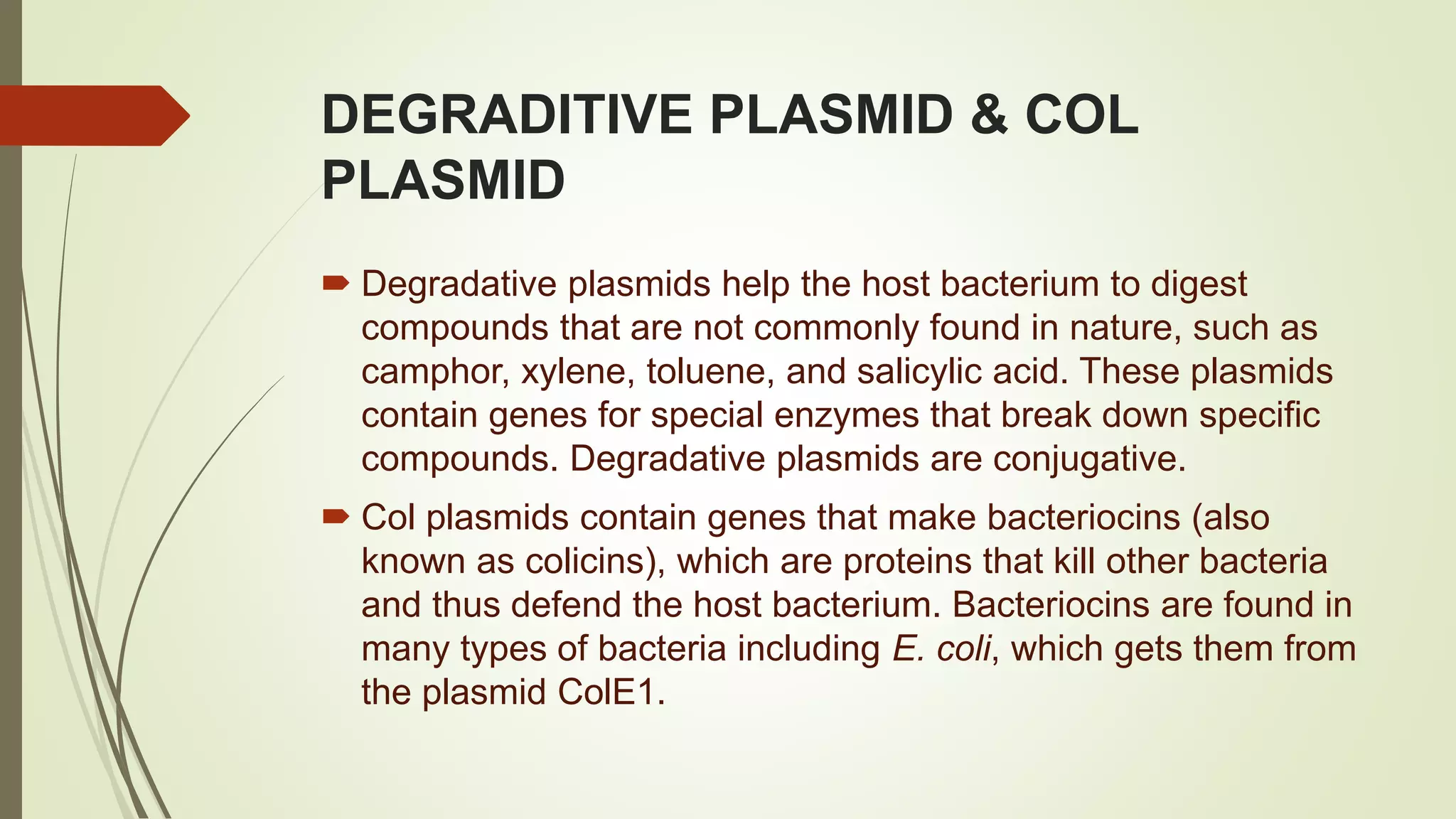 DEGRADITIVE PLASMID & COL
PLASMID
 Degradative plasmids help the host bacterium to digest
compounds that are not commonly found in nature, such as
camphor, xylene, toluene, and salicylic acid. These plasmids
contain genes for special enzymes that break down specific
compounds. Degradative plasmids are conjugative.
 Col plasmids contain genes that make bacteriocins (also
known as colicins), which are proteins that kill other bacteria
and thus defend the host bacterium. Bacteriocins are found in
many types of bacteria including E. coli, which gets them from
the plasmid ColE1.
 