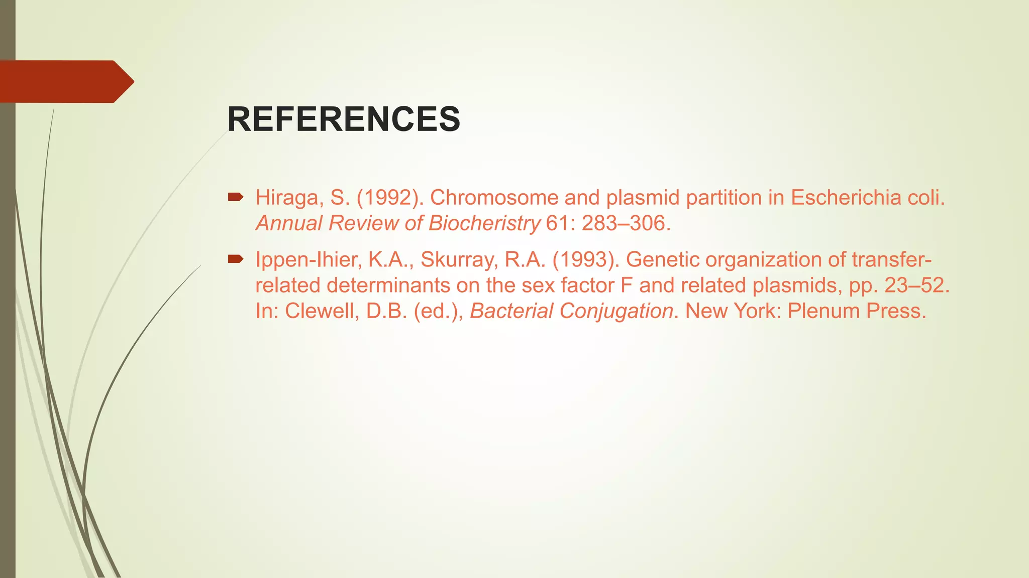 REFERENCES
 Hiraga, S. (1992). Chromosome and plasmid partition in Escherichia coli.
Annual Review of Biocheristry 61: 283–306.
 Ippen-Ihier, K.A., Skurray, R.A. (1993). Genetic organization of transfer-
related determinants on the sex factor F and related plasmids, pp. 23–52.
In: Clewell, D.B. (ed.), Bacterial Conjugation. New York: Plenum Press.
 
