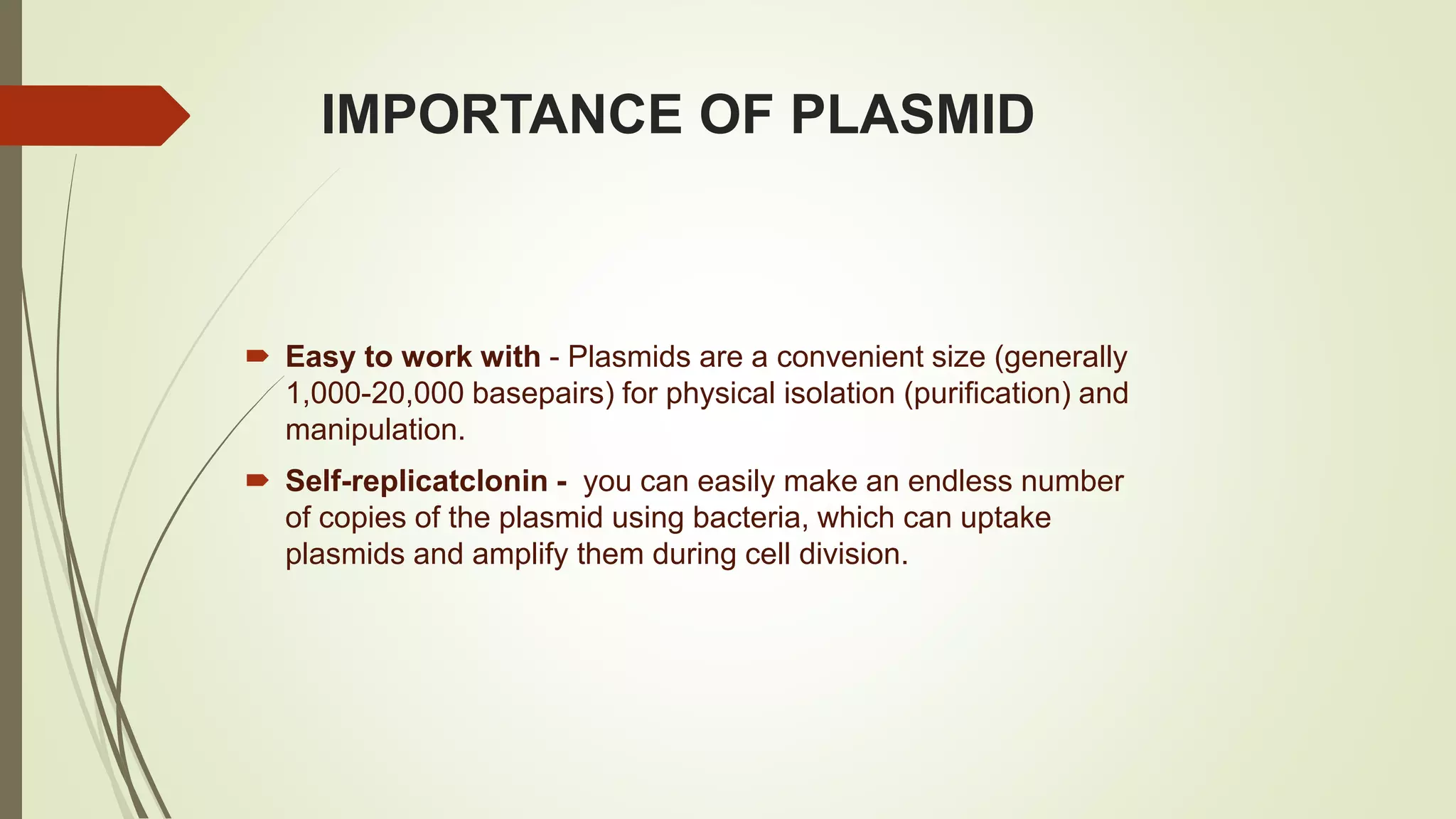 IMPORTANCE OF PLASMID
 Easy to work with - Plasmids are a convenient size (generally
1,000-20,000 basepairs) for physical isolation (purification) and
manipulation.
 Self-replicatclonin - you can easily make an endless number
of copies of the plasmid using bacteria, which can uptake
plasmids and amplify them during cell division.
 