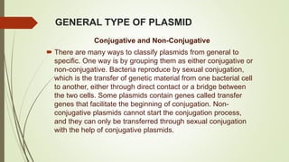 GENERAL TYPE OF PLASMID
Conjugative and Non-Conjugative
 There are many ways to classify plasmids from general to
specific. One way is by grouping them as either conjugative or
non-conjugative. Bacteria reproduce by sexual conjugation,
which is the transfer of genetic material from one bacterial cell
to another, either through direct contact or a bridge between
the two cells. Some plasmids contain genes called transfer
genes that facilitate the beginning of conjugation. Non-
conjugative plasmids cannot start the conjugation process,
and they can only be transferred through sexual conjugation
with the help of conjugative plasmids.
 