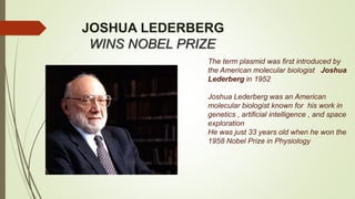 JOSHUA LEDERBERG
WINS NOBEL PRIZE
The term plasmid was first introduced by
the American molecular biologist Joshua
Lederberg in 1952
Joshua Lederberg was an American
molecular biologist known for his work in
genetics , artificial intelligence , and space
exploration
He was just 33 years old when he won the
1958 Nobel Prize in Physiology
 