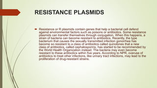RESISTANCE PLASMIDS
 Resistance or R plasmids contain genes that help a bacterial cell defend
against environmental factors such as poisons or antibiotics. Some resistance
plasmids can transfer themselves through conjugation. When this happens, a
strain of bacteria can become resistant to antibiotics. Recently, the type
bacterium that causes the sexually transmitted infection gonorrhea has
become so resistant to a class of antibiotics called quinolones that a new
class of antibiotics, called cephalosporins, has started to be recommended by
the World Health Organization instead. The bacteria may even become
resistant to these antibiotics within five years. According to NPR, overuse of
antibiotics to treat other infections, like urinary tract infections, may lead to the
proliferation of drug-resistant strains.
 