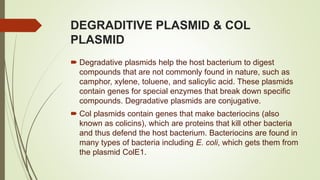 DEGRADITIVE PLASMID & COL
PLASMID
 Degradative plasmids help the host bacterium to digest
compounds that are not commonly found in nature, such as
camphor, xylene, toluene, and salicylic acid. These plasmids
contain genes for special enzymes that break down specific
compounds. Degradative plasmids are conjugative.
 Col plasmids contain genes that make bacteriocins (also
known as colicins), which are proteins that kill other bacteria
and thus defend the host bacterium. Bacteriocins are found in
many types of bacteria including E. coli, which gets them from
the plasmid ColE1.
 