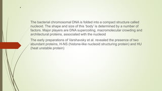 .
The bacterial chromosomal DNA is folded into a compact structure called
nucleoid. The shape and size of this ‘body’ is determined by a number of
factors. Major players are DNA supercoiling, macromolecular crowding and
architectural proteins, associated with the nucleoid
The early preparations of Varshavsky et al. revealed the presence of two
abundant proteins, H-NS (histone-like nucleoid structuring protein) and HU
(heat unstable protein)
 