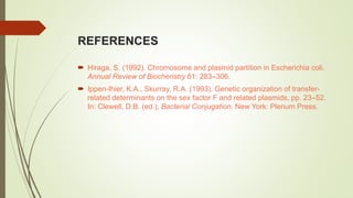 REFERENCES
 Hiraga, S. (1992). Chromosome and plasmid partition in Escherichia coli.
Annual Review of Biocheristry 61: 283–306.
 Ippen-Ihier, K.A., Skurray, R.A. (1993). Genetic organization of transfer-
related determinants on the sex factor F and related plasmids, pp. 23–52.
In: Clewell, D.B. (ed.), Bacterial Conjugation. New York: Plenum Press.
 