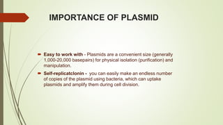 IMPORTANCE OF PLASMID
 Easy to work with - Plasmids are a convenient size (generally
1,000-20,000 basepairs) for physical isolation (purification) and
manipulation.
 Self-replicatclonin - you can easily make an endless number
of copies of the plasmid using bacteria, which can uptake
plasmids and amplify them during cell division.
 