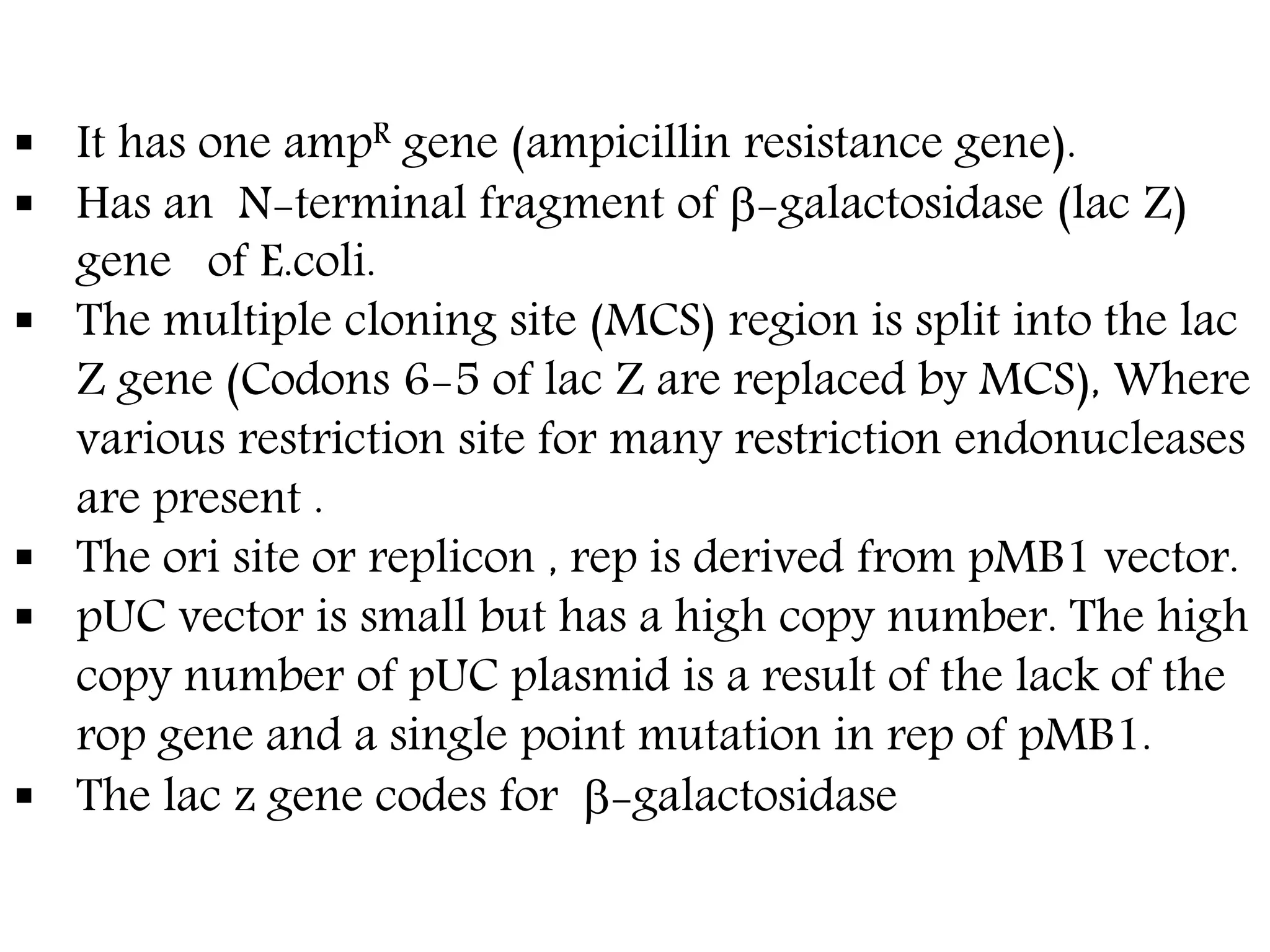  It has one ampR gene (ampicillin resistance gene).
 Has an N-terminal fragment of -galactosidase (lac Z)
gene of E.coli.
 The multiple cloning site (MCS) region is split into the lac
Z gene (Codons 6-5 of lac Z are replaced by MCS), Where
various restriction site for many restriction endonucleases
are present .
 The ori site or replicon , rep is derived from pMB1 vector.
 pUC vector is small but has a high copy number. The high
copy number of pUC plasmid is a result of the lack of the
rop gene and a single point mutation in rep of pMB1.
 The lac z gene codes for -galactosidase
 