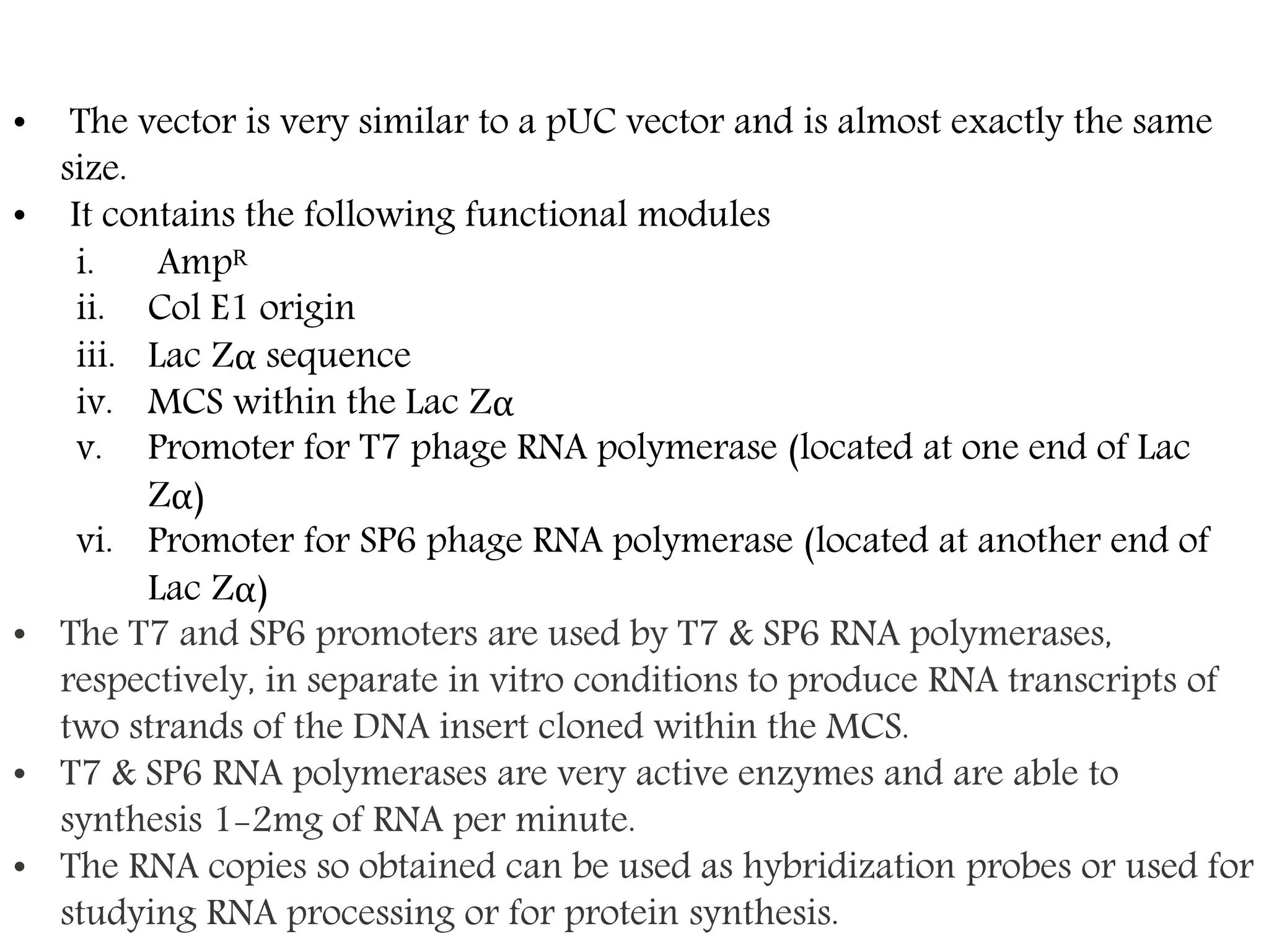 • The vector is very similar to a pUC vector and is almost exactly the same
size.
• It contains the following functional modules
i. Ampᴿ
ii. Col E1 origin
iii. Lac Zα sequence
iv. MCS within the Lac Zα
v. Promoter for T7 phage RNA polymerase (located at one end of Lac
Zα)
vi. Promoter for SP6 phage RNA polymerase (located at another end of
Lac Zα)
• The T7 and SP6 promoters are used by T7 & SP6 RNA polymerases,
respectively, in separate in vitro conditions to produce RNA transcripts of
two strands of the DNA insert cloned within the MCS.
• T7 & SP6 RNA polymerases are very active enzymes and are able to
synthesis 1-2mg of RNA per minute.
• The RNA copies so obtained can be used as hybridization probes or used for
studying RNA processing or for protein synthesis.
 