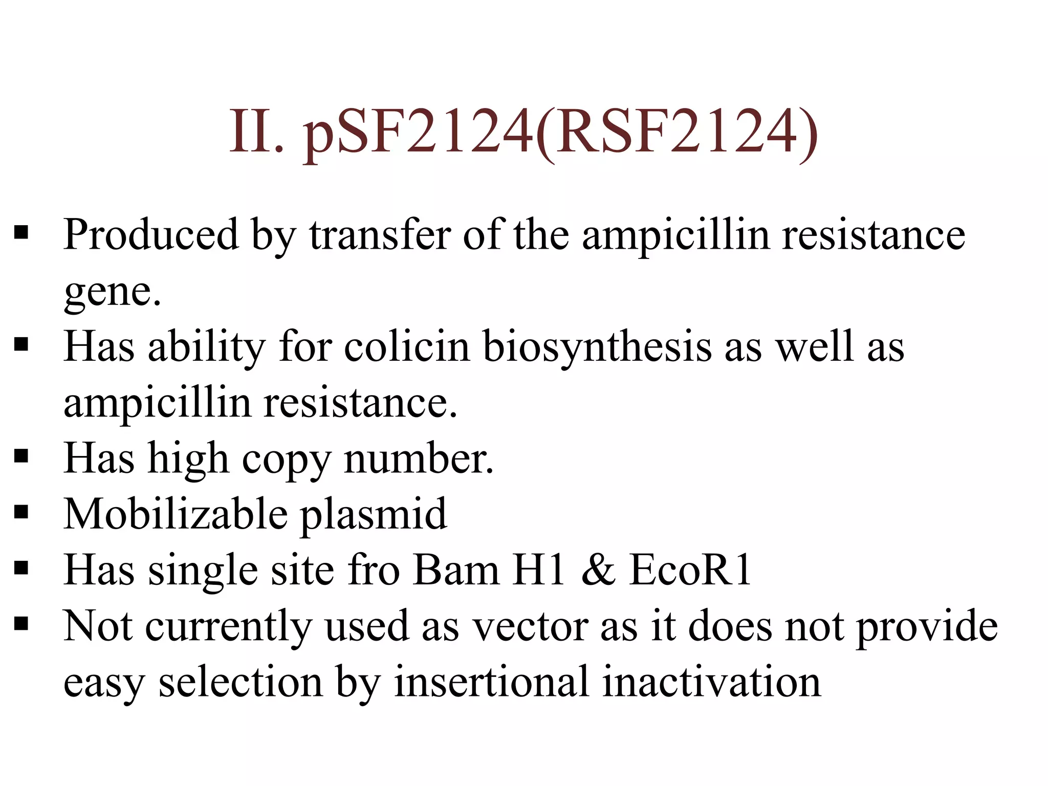 II. pSF2124(RSF2124)
 Produced by transfer of the ampicillin resistance
gene.
 Has ability for colicin biosynthesis as well as
ampicillin resistance.
 Has high copy number.
 Mobilizable plasmid
 Has single site fro Bam H1 & EcoR1
 Not currently used as vector as it does not provide
easy selection by insertional inactivation
 