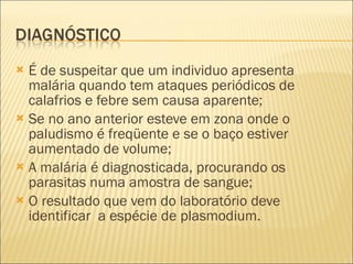 É de suspeitar que um individuo apresenta malária quando tem ataques periódicos de calafrios e febre sem causa aparente; Se no ano anterior esteve em zona onde o paludismo é freqüente e se o baço estiver aumentado de volume; A malária é diagnosticada, procurando os parasitas numa amostra de sangue; O resultado que vem do laboratório deve identificar  a espécie de plasmodium. 