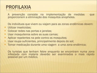 A prevenção consiste na implementação de medidas  que proporcionem a eliminação dos mosquitos anopheles. Os indivíduos que vivem ou viajam para as zonas endêmicas devem: Utilizar inseticidas; Colocar redes nas portas e janelas; Usar mosquiteiros sobre as suas camas; Aplicar repelentes na pele contra os mosquitos; Usar roupa suficientes, principalmente depois do sol; Tomar medicação durante uma viagem  a uma zona endêmica; Os turistas que tenham febre enquanto se encontram numa zona infestada com malaria deverão ser examinados o mais rápido possível por um médico. 