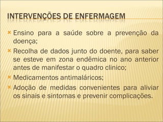 Ensino para a saúde sobre a prevenção da doença; Recolha de dados junto do doente, para saber se esteve em zona endêmica no ano anterior antes de manifestar o quadro clinico; Medicamentos antimaláricos; Adoção de medidas convenientes para aliviar os sinais e sintomas e prevenir complicações. 