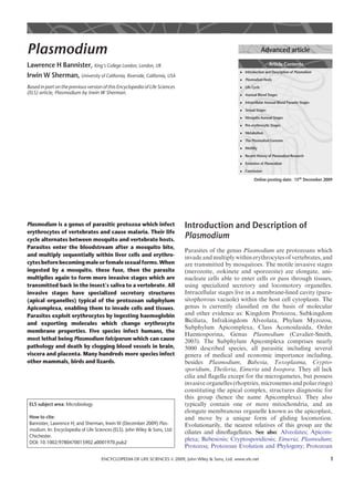 Plasmodium                                                                                                          Advanced article

Lawrence H Bannister, King’s College London, London, UK                                                                Article Contents
                                                                                                     . Introduction and Description of Plasmodium
Irwin W Sherman, University of California, Riverside, California, USA                                . Plasmodium Hosts

Based in part on the previous version of this Encyclopedia of Life Sciences                          . Life Cycle
(ELS) article, Plasmodium by Irwin W Sherman.                                                        . Asexual Blood Stages

                                                                                                     . Intracellular Asexual Blood Parasite Stages

                                                                                                     . Sexual Stages

                                                                                                     . Mosquito Asexual Stages

                                                                                                     . Pre-erythrocytic Stages

                                                                                                     . Metabolism
                                                                                                     . The Plasmodium Genome

                                                                                                     . Motility

                                                                                                     . Recent History of Plasmodium Research

                                                                                                     . Evolution of Plasmodium

                                                                                                     . Conclusion

                                                                                                              Online posting date: 15th December 2009




Plasmodium is a genus of parasitic protozoa which infect                      Introduction and Description of
erythrocytes of vertebrates and cause malaria. Their life
cycle alternates between mosquito and vertebrate hosts.
                                                                              Plasmodium
Parasites enter the bloodstream after a mosquito bite,
                                                                              Parasites of the genus Plasmodium are protozoans which
and multiply sequentially within liver cells and erythro-                     invade and multiply within erythrocytes of vertebrates, and
cytes before becoming male or female sexual forms. When                       are transmitted by mosquitoes. The motile invasive stages
ingested by a mosquito, these fuse, then the parasite                         (merozoite, ookinete and sporozoite) are elongate, uni-
multiplies again to form more invasive stages which are                       nucleate cells able to enter cells or pass through tissues,
transmitted back in the insect’s saliva to a vertebrate. All                  using specialized secretory and locomotory organelles.
invasive stages have specialized secretory structures                         Intracellular stages live in a membrane-lined cavity (para-
(apical organelles) typical of the protozoan subphylum                        sitophorous vacuole) within the host cell cytoplasm. The
Apicomplexa, enabling them to invade cells and tissues.                       genus is currently classiﬁed on the basis of molecular
Parasites exploit erythrocytes by ingesting haemoglobin                       and other evidence as: Kingdom Protozoa, Subkingdom
and exporting molecules which change erythrocyte
                                                                              Biciliata, Infrakingdom Alveolata, Phylum Myzozoa,
                                                                              Subphylum Apicomplexa, Class Aconoidasida, Order
membrane properties. Five species infect humans, the
                                                                              Haemosporina, Genus Plasmodium (Cavalier-Smith,
most lethal being Plasmodium falciparum which can cause                       2003). The Subphylum Apicomplexa comprises nearly
pathology and death by clogging blood vessels in brain,                       5000 described species, all parasitic including several
viscera and placenta. Many hundreds more species infect                       genera of medical and economic importance including,
other mammals, birds and lizards.                                             besides Plasmodium, Babesia, Toxoplasma, Crypto-
                                                                              sporidium, Theileria, Eimeria and Isospora. They all lack
                                                                              cilia and ﬂagella except for the microgametes, but possess
                                                                              invasive organelles (rhoptries, micronemes and polar rings)
                                                                              constituting the apical complex, structures diagnostic for
                                                                              this group (hence the name Apicomplexa). They also
 ELS subject area: Microbiology                                               typically contain one or more mitochondria, and an
                                                                              elongate membranous organelle known as the apicoplast,
 How to cite:                                                                 and move by a unique form of gliding locomotion.
 Bannister, Lawrence H; and Sherman, Irwin W (December 2009) Plas-            Evolutionarily, the nearest relatives of this group are the
 modium. In: Encyclopedia of Life Sciences (ELS). John Wiley & Sons, Ltd:
                                                                              ciliates and dinoﬂagellates. See also: Alveolates; Apicom-
 Chichester.
                                                                              plexa; Babesiosis; Cryptosporidiosis; Eimeria; Plasmodium;
 DOI: 10.1002/9780470015902.a0001970.pub2
                                                                              Protozoa; Protozoan Evolution and Phylogeny; Protozoan

                                     ENCYCLOPEDIA OF LIFE SCIENCES & 2009, John Wiley & Sons, Ltd. www.els.net                                       1
 