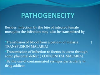 Besides infection by the bite of infected female
mosquito the infection may also be transmitted by
Transfusion of blood from a patient of malaria (
TRANSFUSION MALARIA)
Transmission of infection to foetus in utero through
some placental defect ( CONGENITAL MALARIA)
By the use of contaminated syringes particularly in
drug addicts.
 