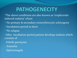 The above conditions are also known as ‘trophozoite
induced malaria’ where
No primary & secondary exoerythrocytic schizogony
Incubation period is short
No relapse.
After incubation period patient develops malaria which
consists of
1.Febrile paroxysm
2.Anaemia
3.Splenomegaly
 
