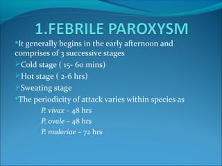 It generally begins in the early afternoon and
comprises of 3 successive stages
Cold stage ( 15- 60 mins)
Hot stage ( 2-6 hrs)
Sweating stage
The periodicity of attack varies within species as
P. vivax – 48 hrs
P. ovale – 48 hrs
P. malariae – 72 hrs
 