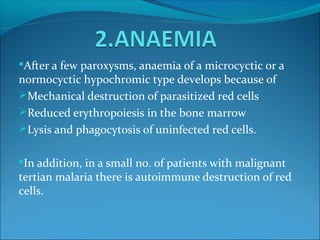 After a few paroxysms, anaemia of a microcyctic or a
normocyctic hypochromic type develops because of
Mechanical destruction of parasitized red cells
Reduced erythropoiesis in the bone marrow
Lysis and phagocytosis of uninfected red cells.
In addition, in a small no. of patients with malignant
tertian malaria there is autoimmune destruction of red
cells.
 