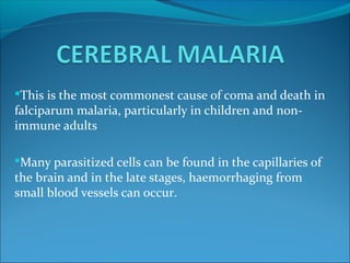 This is the most commonest cause of coma and death in
falciparum malaria, particularly in children and non-
immune adults
Many parasitized cells can be found in the capillaries of
the brain and in the late stages, haemorrhaging from
small blood vessels can occur.
 