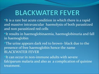 It is a rare but acute condition in which there is a rapid
and massive intravascular haemolysis of both parasitized
and non parasitized red cells
It results in haemoglobinaemia, haemoglobinuria and fall
in haemoglobin
The urine appears dark red to brown- black due to the
presence of free haemoglobin hence the name
BLACKWATER FEVER
It can occur in non-immune adults with severe
falciparum malaria and also as a complication of quinine
treatment.
 