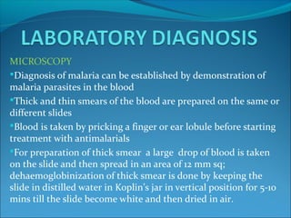 MICROSCOPY
Diagnosis of malaria can be established by demonstration of
malaria parasites in the blood
Thick and thin smears of the blood are prepared on the same or
different slides
Blood is taken by pricking a finger or ear lobule before starting
treatment with antimalarials
For preparation of thick smear a large drop of blood is taken
on the slide and then spread in an area of 12 mm sq;
dehaemoglobinization of thick smear is done by keeping the
slide in distilled water in Koplin’s jar in vertical position for 5-10
mins till the slide become white and then dried in air.
 