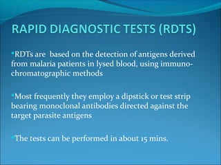 RDTs are based on the detection of antigens derived
from malaria patients in lysed blood, using immuno-
chromatographic methods
Most frequently they employ a dipstick or test strip
bearing monoclonal antibodies directed against the
target parasite antigens
The tests can be performed in about 15 mins.
 