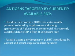 Histidine-rich protein 2 (HRP-2) is water soluble
protein produced by trophozoites and young
gametocytes of P. falciparum; commercial kits currently
available detect HRP-2 from P. falciparum only
Parasite lactate dehydrogenase ( pLDH) is produced by
asexual and sexual stages of malaria parasites
 