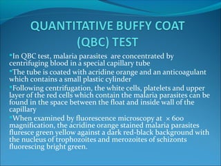 In QBC test, malaria parasites are concentrated by
centrifuging blood in a special capillary tube
The tube is coated with acridine orange and an anticoagulant
which contains a small plastic cylinder
Following centrifugation, the white cells, platelets and upper
layer of the red cells which contain the malaria parasites can be
found in the space between the float and inside wall of the
capillary
When examined by fluorescence microscopy at × 600
magnification, the acridine orange stained malaria parasites
fluresce green yellow against a dark red-black background with
the nucleus of trophozoites and merozoites of schizonts
fluorescing bright green.
 