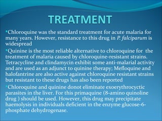 Chloroquine was the standard treatment for acute malaria for
many years. However, resistance to this drug in P. falciparum is
widespread
Quinine is the most reliable alternative to chloroquine for the
treatment of malaria caused by chloroquine-resistant strains.
Tetracycline and clindamycin exhibit some anti-malarial activity
and are used as an adjunct to quinine therapy; Mefloquine and
halofantrine are also active against chloroquine resistant strains
but resistant to these drugs has also been reported
Chloroquine and quinine donot eliminate exoerythrocyctic
parasites in the liver. For this primaquine (8-amino quinoline
drug ) should be used. However, this drug may precipitate
haemolysis in individuals deficient in the enzyme glucose-6-
phosphate dehydrogenase.
 
