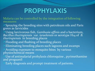 Malaria can be controlled by the integration of following
measures:
Spraying the breeding sites with petroleum oils and Paris
green as larvicides
Using larcivorous fish, Gambusia affinis and a bacterium,
Bacillus thuringiensis var. israelensis or serotype H14 of B.
thuringiensis in breeding places
Flooding and flushing of breeding places
Eliminating breeding places such lagoons and swamps
Avoiding exposure to mosquito bites by various
physiochemical means
Use of antimalarial prohylaxis chloroquine , pyrimethamine
and proguanil
Early diagnosis and prompt treatment of patients.
 