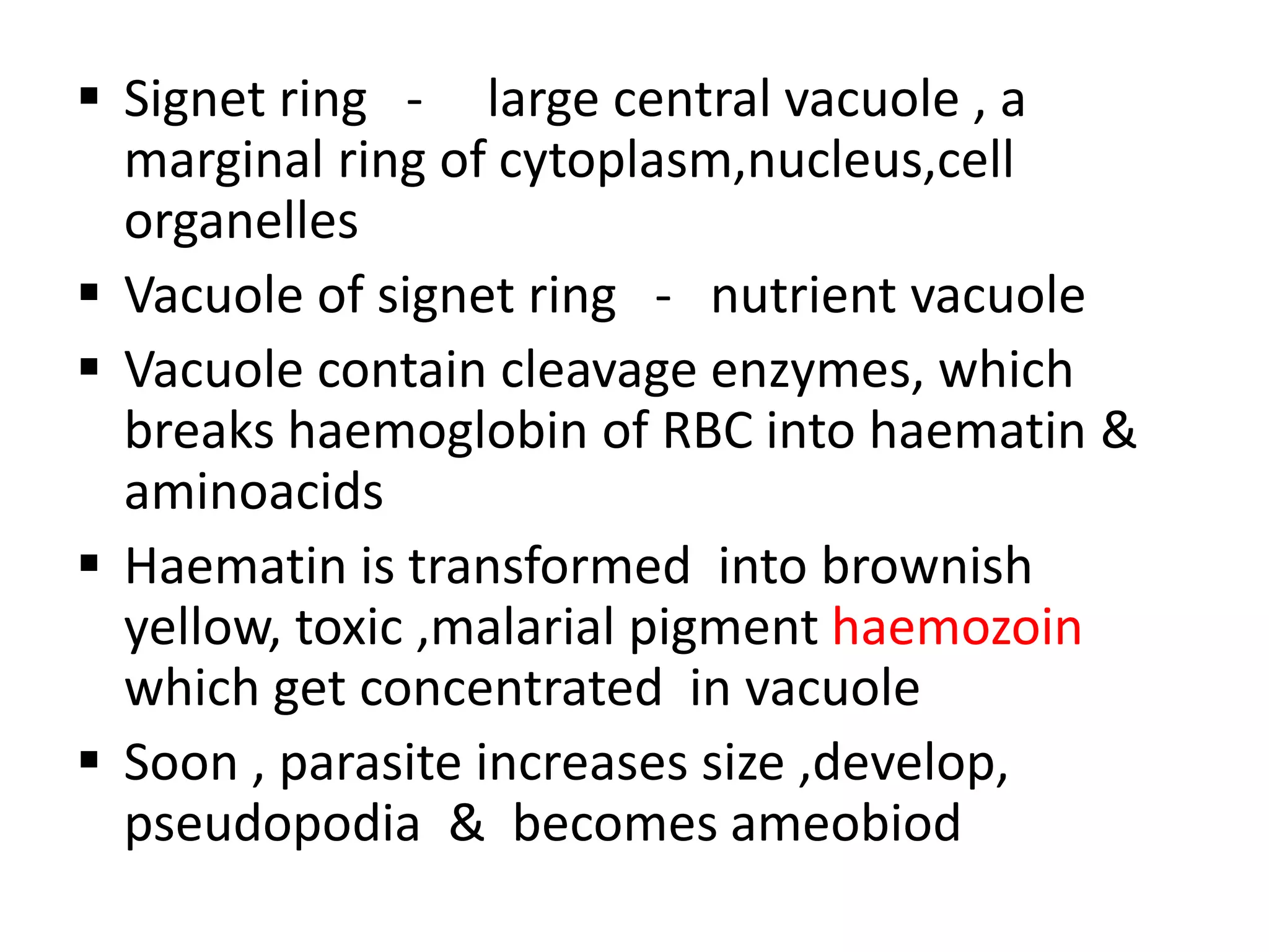  Signet ring - large central vacuole , a
marginal ring of cytoplasm,nucleus,cell
organelles
 Vacuole of signet ring - nutrient vacuole
 Vacuole contain cleavage enzymes, which
breaks haemoglobin of RBC into haematin &
aminoacids
 Haematin is transformed into brownish
yellow, toxic ,malarial pigment haemozoin
which get concentrated in vacuole
 Soon , parasite increases size ,develop,
pseudopodia & becomes ameobiod
 