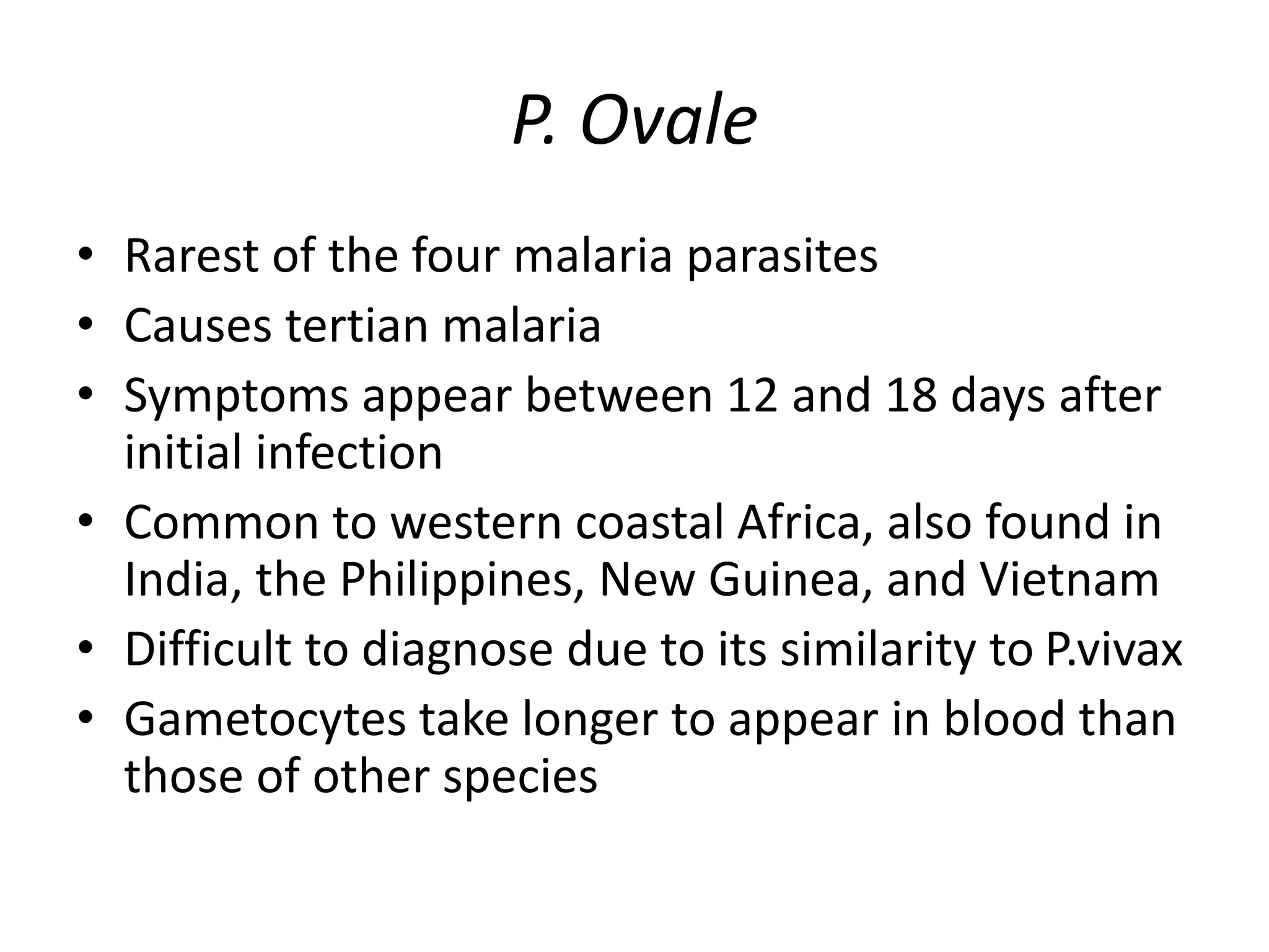 P. Ovale
• Rarest of the four malaria parasites
• Causes tertian malaria
• Symptoms appear between 12 and 18 days after
initial infection
• Common to western coastal Africa, also found in
India, the Philippines, New Guinea, and Vietnam
• Difficult to diagnose due to its similarity to P.vivax
• Gametocytes take longer to appear in blood than
those of other species
 