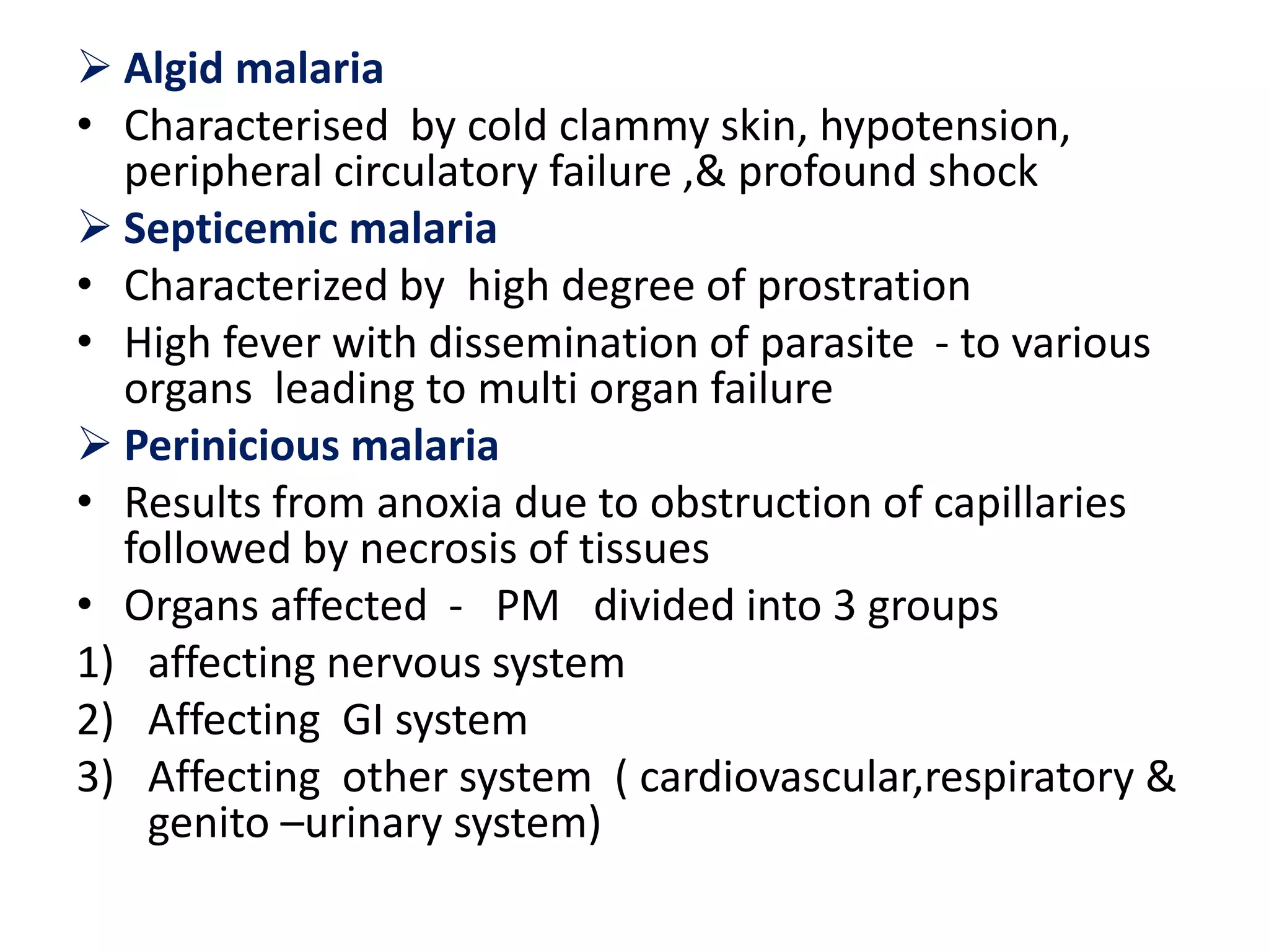  Algid malaria
• Characterised by cold clammy skin, hypotension,
peripheral circulatory failure ,& profound shock
 Septicemic malaria
• Characterized by high degree of prostration
• High fever with dissemination of parasite - to various
organs leading to multi organ failure
 Perinicious malaria
• Results from anoxia due to obstruction of capillaries
followed by necrosis of tissues
• Organs affected - PM divided into 3 groups
1) affecting nervous system
2) Affecting GI system
3) Affecting other system ( cardiovascular,respiratory &
genito –urinary system)
 