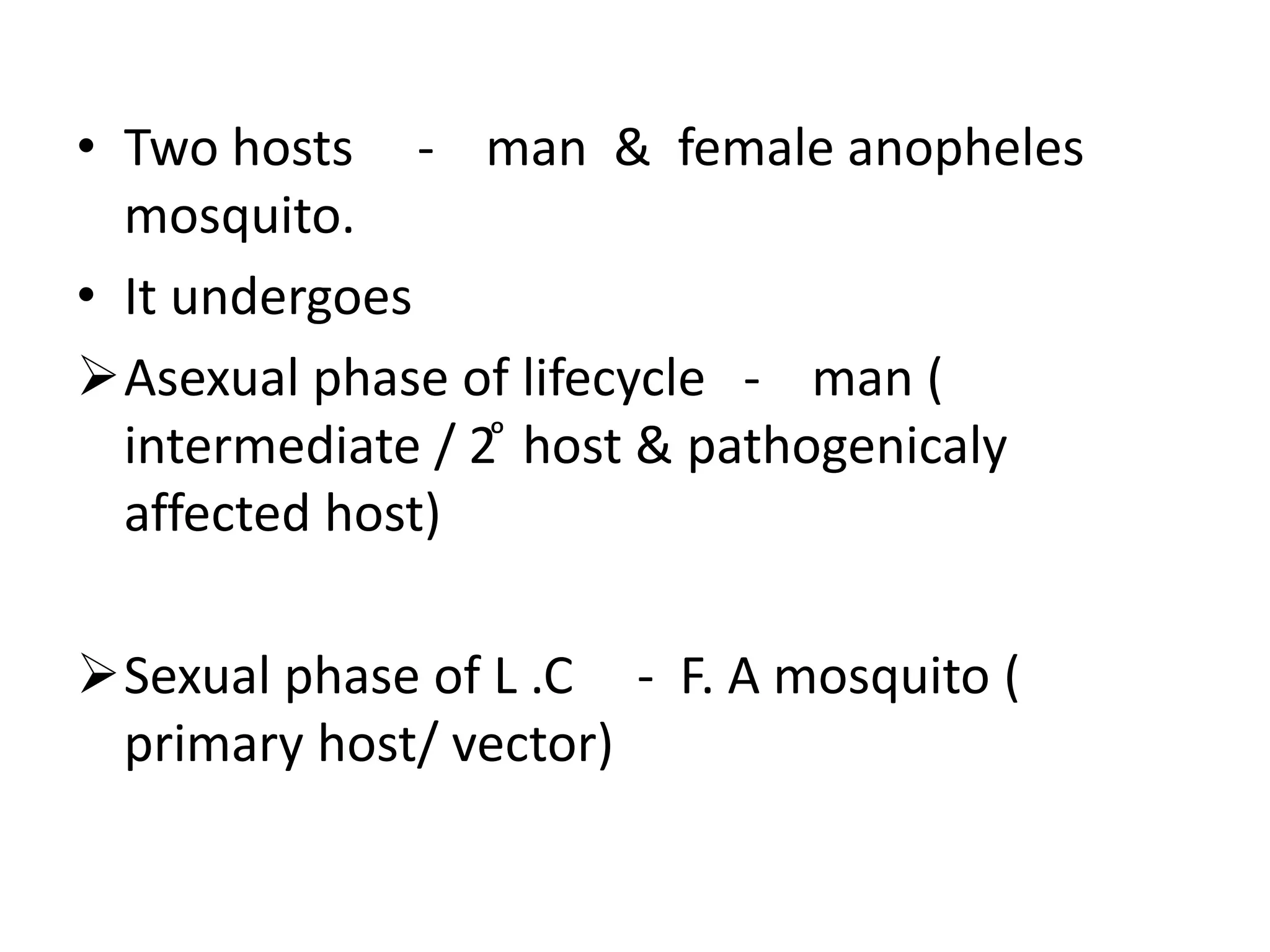 • Two hosts - man & female anopheles
mosquito.
• It undergoes
Asexual phase of lifecycle - man (
intermediate / 2 ͦ host & pathogenicaly
affected host)
Sexual phase of L .C - F. A mosquito (
primary host/ vector)
 
