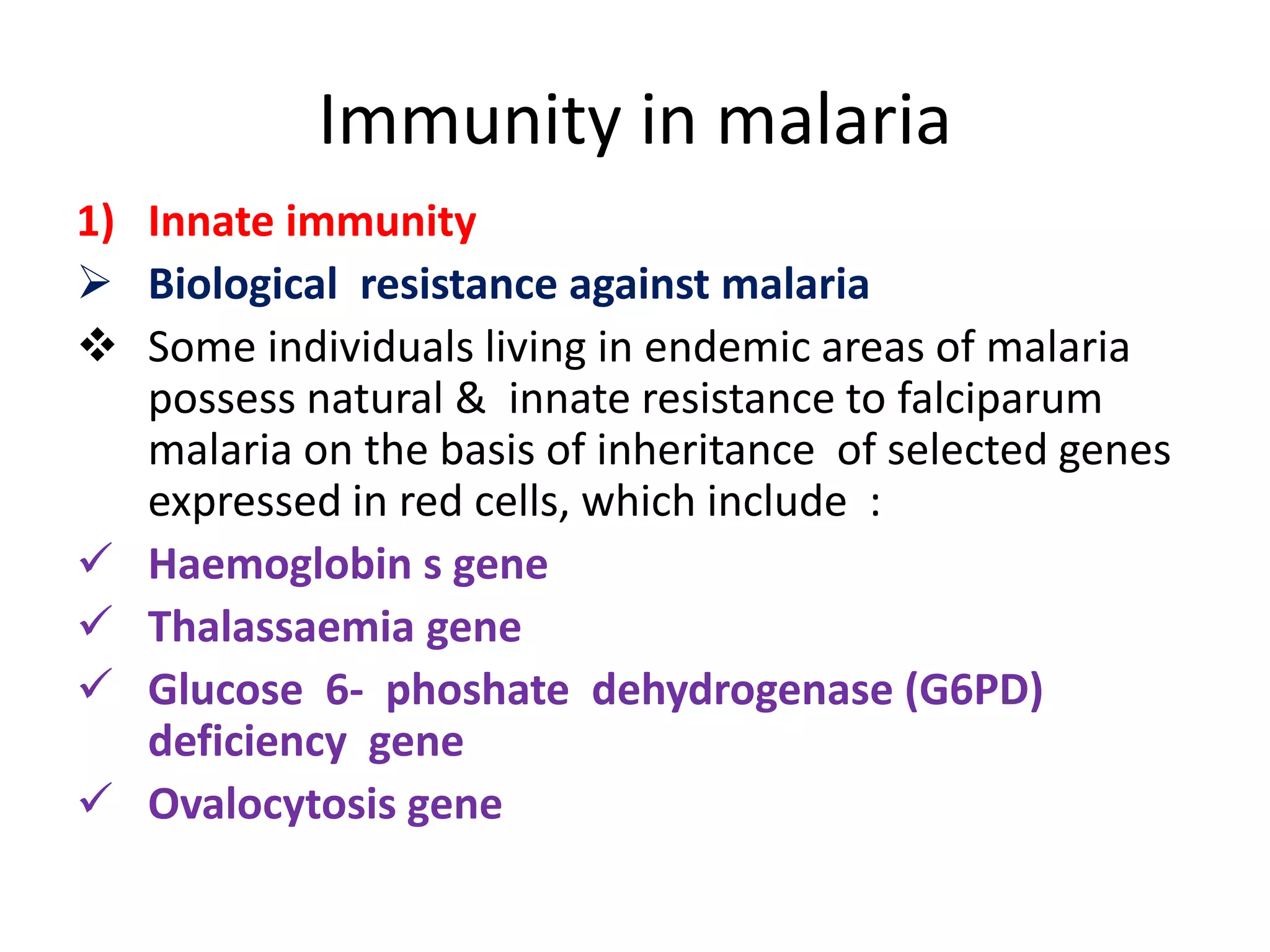 Immunity in malaria
1) Innate immunity
 Biological resistance against malaria
 Some individuals living in endemic areas of malaria
possess natural & innate resistance to falciparum
malaria on the basis of inheritance of selected genes
expressed in red cells, which include :
 Haemoglobin s gene
 Thalassaemia gene
 Glucose 6- phoshate dehydrogenase (G6PD)
deficiency gene
 Ovalocytosis gene
 