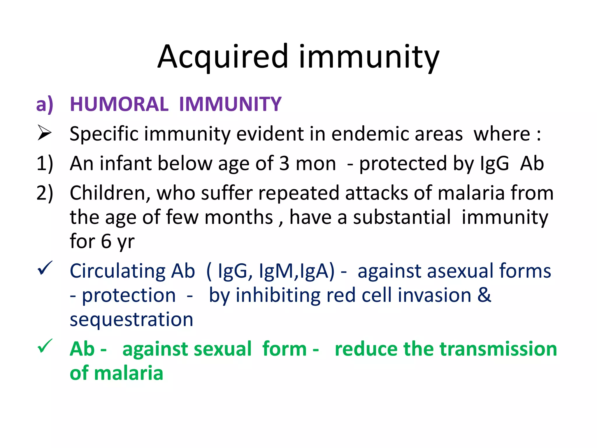 Acquired immunity
a) HUMORAL IMMUNITY
 Specific immunity evident in endemic areas where :
1) An infant below age of 3 mon - protected by IgG Ab
2) Children, who suffer repeated attacks of malaria from
the age of few months , have a substantial immunity
for 6 yr
 Circulating Ab ( IgG, IgM,IgA) - against asexual forms
- protection - by inhibiting red cell invasion &
sequestration
 Ab - against sexual form - reduce the transmission
of malaria
 