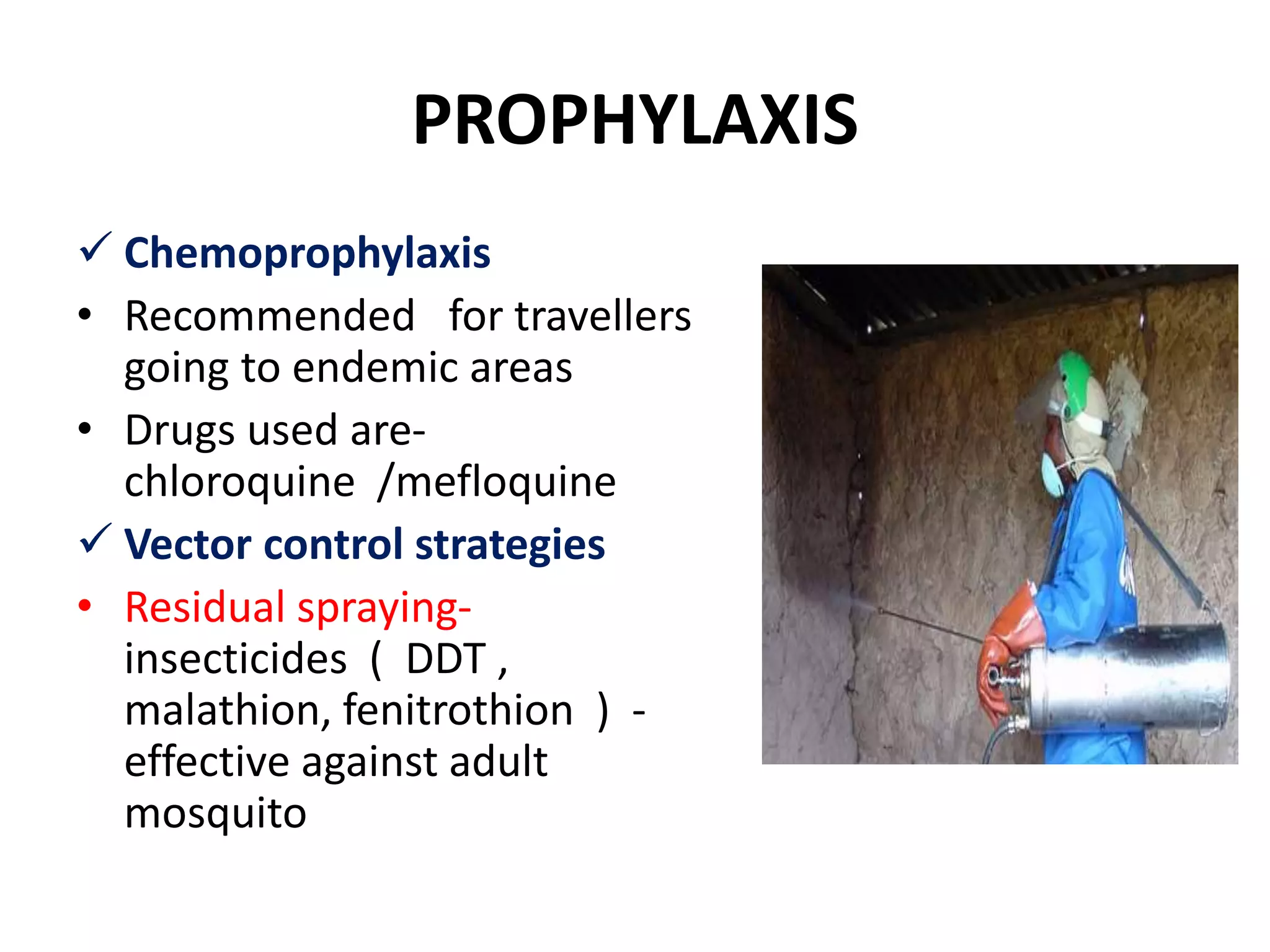 PROPHYLAXIS
 Chemoprophylaxis
• Recommended for travellers
going to endemic areas
• Drugs used are-
chloroquine /mefloquine
 Vector control strategies
• Residual spraying-
insecticides ( DDT ,
malathion, fenitrothion ) -
effective against adult
mosquito
 