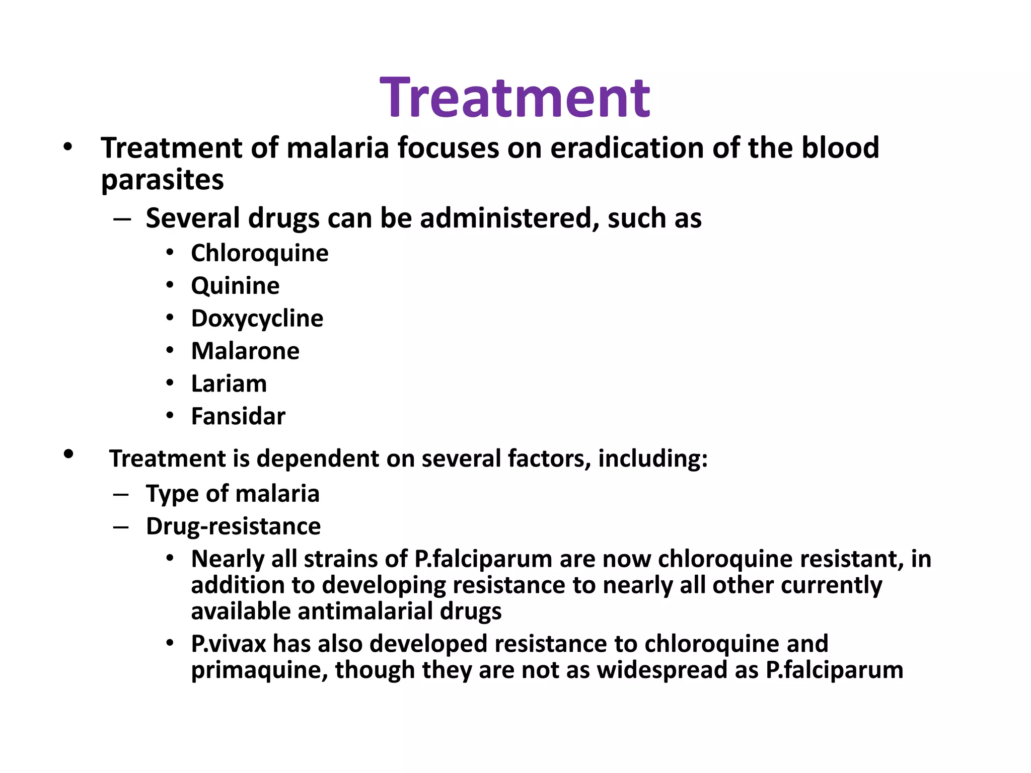 Treatment
• Treatment of malaria focuses on eradication of the blood
parasites
– Several drugs can be administered, such as
• Chloroquine
• Quinine
• Doxycycline
• Malarone
• Lariam
• Fansidar
• Treatment is dependent on several factors, including:
– Type of malaria
– Drug-resistance
• Nearly all strains of P.falciparum are now chloroquine resistant, in
addition to developing resistance to nearly all other currently
available antimalarial drugs
• P.vivax has also developed resistance to chloroquine and
primaquine, though they are not as widespread as P.falciparum
 