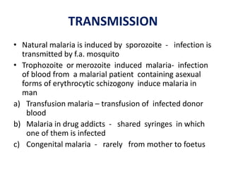 TRANSMISSION
• Natural malaria is induced by sporozoite - infection is
transmitted by f.a. mosquito
• Trophozoite or merozoite induced malaria- infection
of blood from a malarial patient containing asexual
forms of erythrocytic schizogony induce malaria in
man
a) Transfusion malaria – transfusion of infected donor
blood
b) Malaria in drug addicts - shared syringes in which
one of them is infected
c) Congenital malaria - rarely from mother to foetus
 